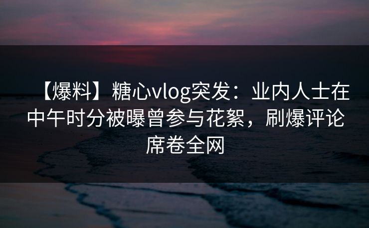 【爆料】糖心vlog突发:业内人士在中午时分被曝曾参与花絮,刷爆评论席卷全网