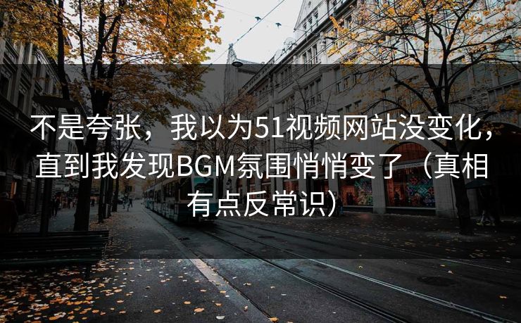 不是夸张，我以为51视频网站没变化，直到我发现BGM氛围悄悄变了（真相有点反常识）