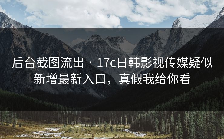 后台截图流出 · 17c日韩影视传媒疑似新增最新入口，真假我给你看