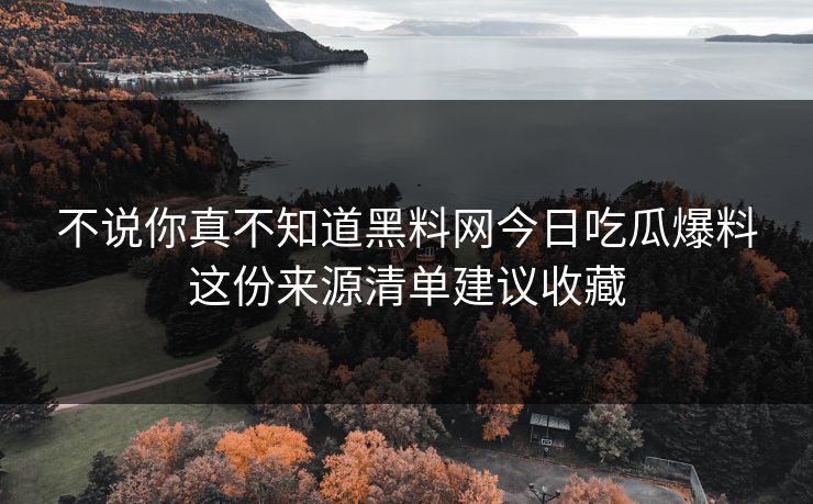不说你真不知道黑料网今日吃瓜爆料这份来源清单建议收藏
