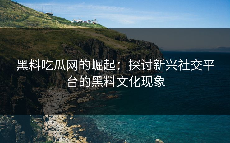 黑料吃瓜网的崛起：探讨新兴社交平台的黑料文化现象