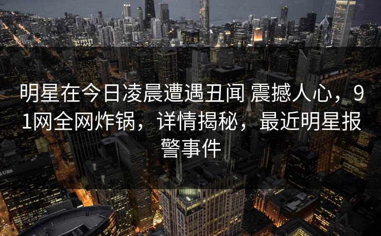 明星在今日凌晨遭遇丑闻 震撼人心，91网全网炸锅，详情揭秘，最近明星报警事件