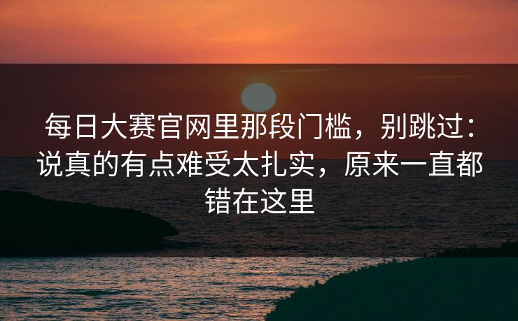 每日大赛官网里那段门槛，别跳过：说真的有点难受太扎实，原来一直都错在这里
