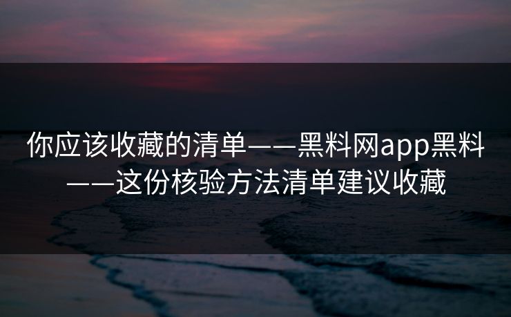 你应该收藏的清单——黑料网app黑料——这份核验方法清单建议收藏
