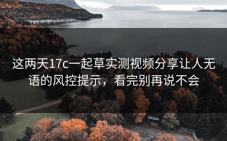 这两天17c一起草实测视频分享让人无语的风控提示，看完别再说不会