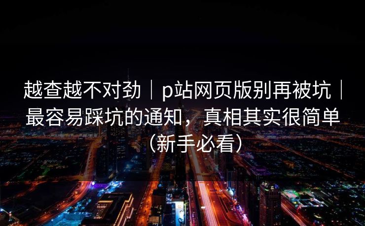 越查越不对劲｜p站网页版别再被坑｜最容易踩坑的通知，真相其实很简单（新手必看）