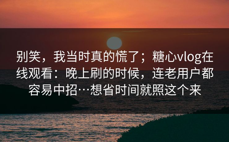 别笑，我当时真的慌了；糖心vlog在线观看：晚上刷的时候，连老用户都容易中招…想省时间就照这个来