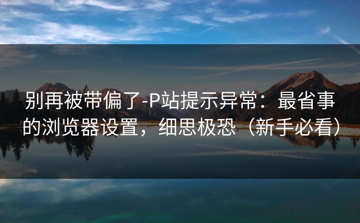 别再被带偏了-P站提示异常：最省事的浏览器设置，细思极恐（新手必看）