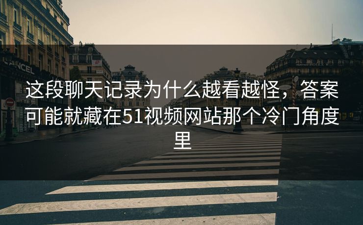 这段聊天记录为什么越看越怪，答案可能就藏在51视频网站那个冷门角度里