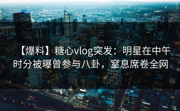【爆料】糖心vlog突发：明星在中午时分被曝曾参与八卦，窒息席卷全网