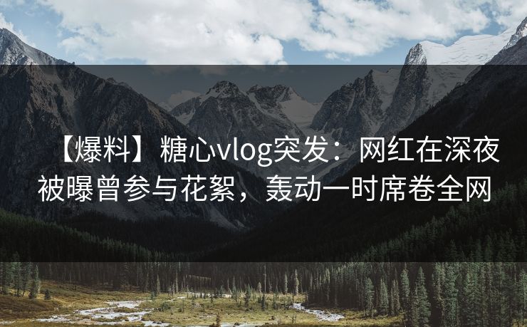 【爆料】糖心vlog突发：网红在深夜被曝曾参与花絮，轰动一时席卷全网