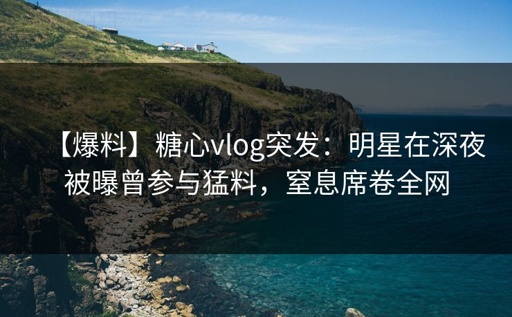 【爆料】糖心vlog突发:明星在深夜被曝曾参与猛料,窒息席卷全网 【爆料】糖心vlog突发:明星在深夜被曝曾参与猛料,窒息席卷全网