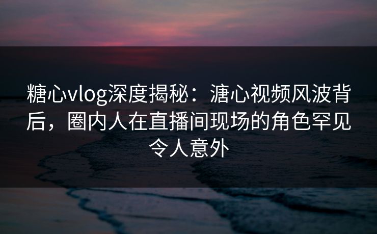 糖心vlog深度揭秘：溏心视频风波背后，圈内人在直播间现场的角色罕见令人意外