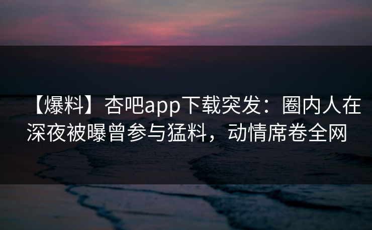 【爆料】杏吧app下载突发：圈内人在深夜被曝曾参与猛料，动情席卷全网
