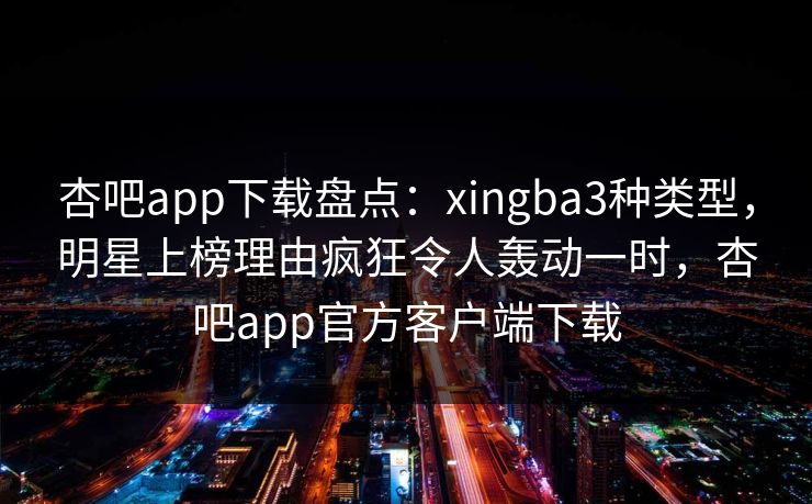 杏吧app下载盘点：xingba3种类型，明星上榜理由疯狂令人轰动一时，杏吧app官方客户端下载