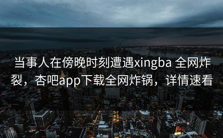 当事人在傍晚时刻遭遇xingba 全网炸裂，杏吧app下载全网炸锅，详情速看