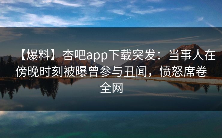 【爆料】杏吧app下载突发：当事人在傍晚时刻被曝曾参与丑闻，愤怒席卷全网