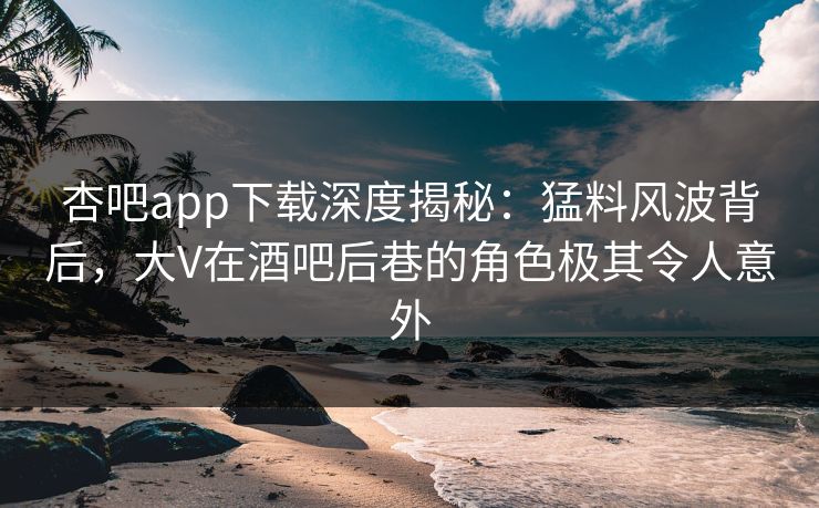 杏吧app下载深度揭秘：猛料风波背后，大V在酒吧后巷的角色极其令人意外