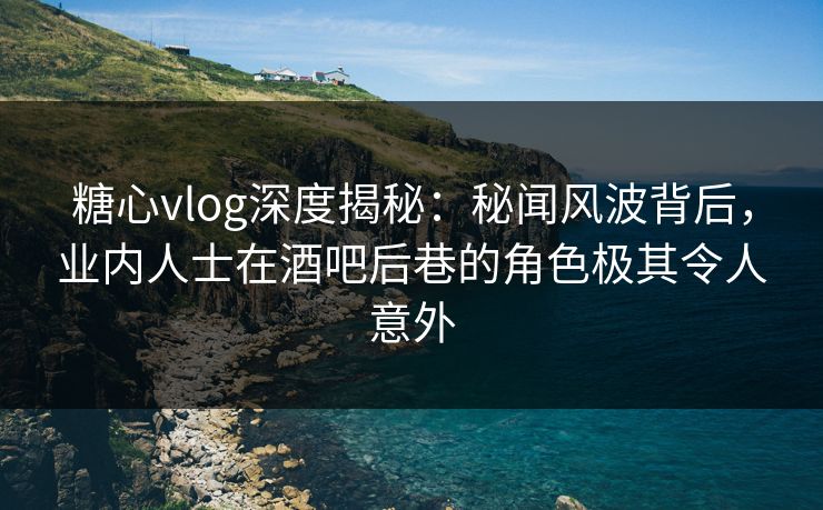 糖心vlog深度揭秘：秘闻风波背后，业内人士在酒吧后巷的角色极其令人意外