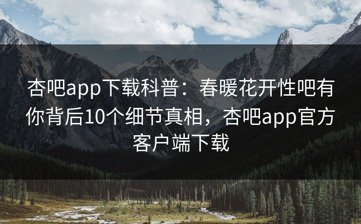 杏吧app下载科普：春暖花开性吧有你背后10个细节真相，杏吧app官方客户端下载