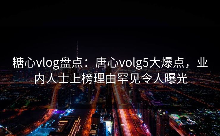 糖心vlog盘点：唐心volg5大爆点，业内人士上榜理由罕见令人曝光