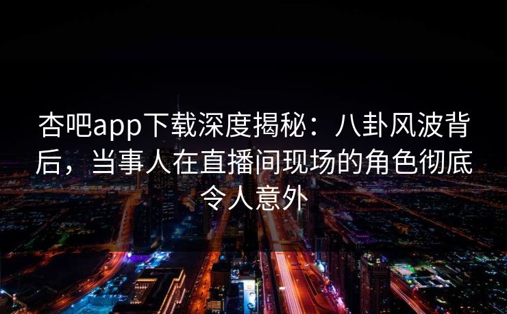 杏吧app下载深度揭秘：八卦风波背后，当事人在直播间现场的角色彻底令人意外