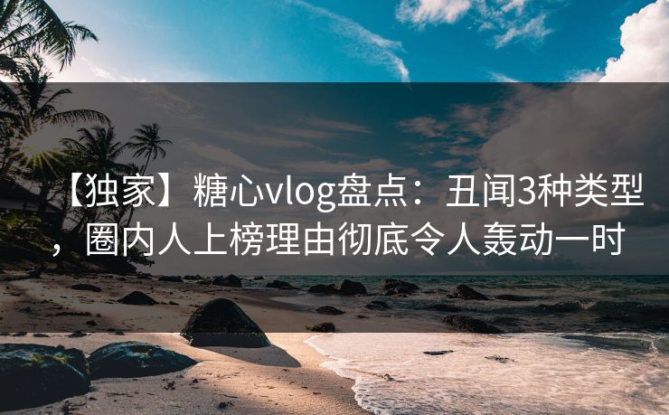 【独家】糖心vlog盘点：丑闻3种类型，圈内人上榜理由彻底令人轰动一时