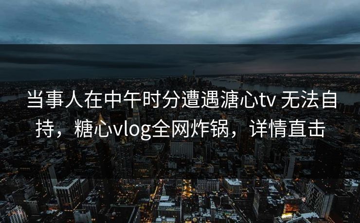 当事人在中午时分遭遇溏心tv 无法自持，糖心vlog全网炸锅，详情直击