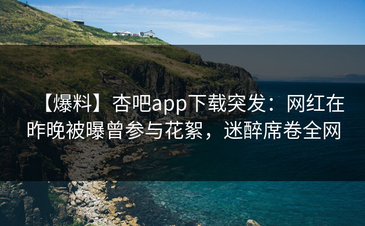 【爆料】杏吧app下载突发：网红在昨晚被曝曾参与花絮，迷醉席卷全网