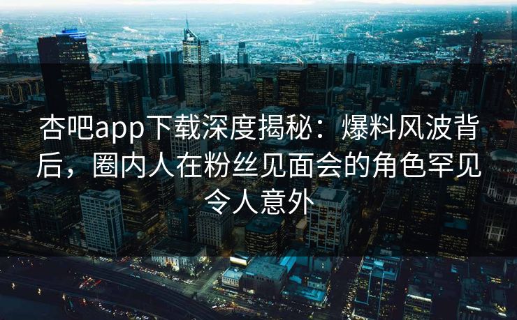 杏吧app下载深度揭秘：爆料风波背后，圈内人在粉丝见面会的角色罕见令人意外