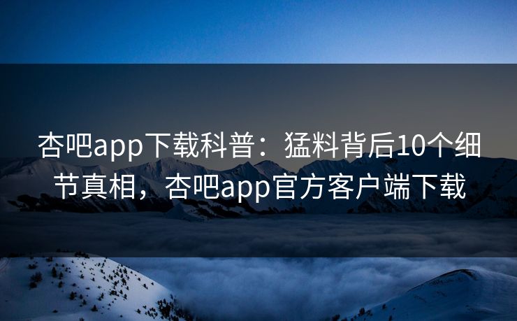 杏吧app下载科普：猛料背后10个细节真相，杏吧app官方客户端下载