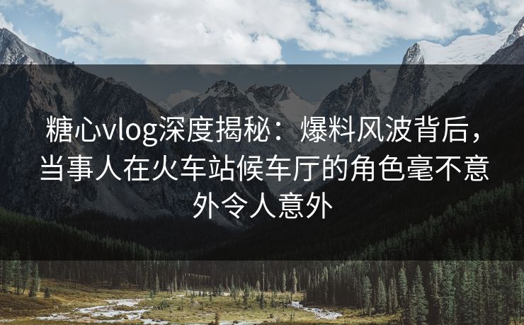 糖心vlog深度揭秘：爆料风波背后，当事人在火车站候车厅的角色毫不意外令人意外