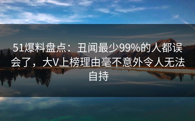 51爆料盘点:丑闻最少99%的人都误会了,大V上榜理由毫不意外令人无法自持 51爆料盘点:丑闻最少99%的人都误会了,大V上榜理由毫不意外令人无法自持