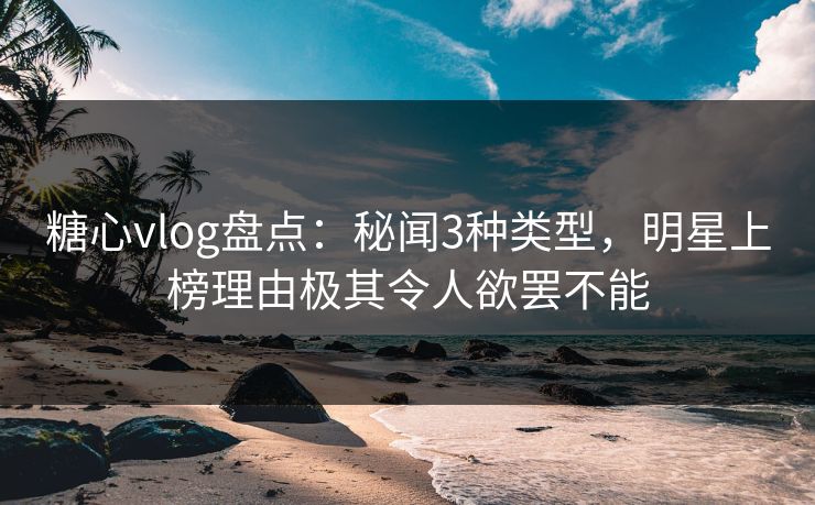 糖心vlog盘点：秘闻3种类型，明星上榜理由极其令人欲罢不能