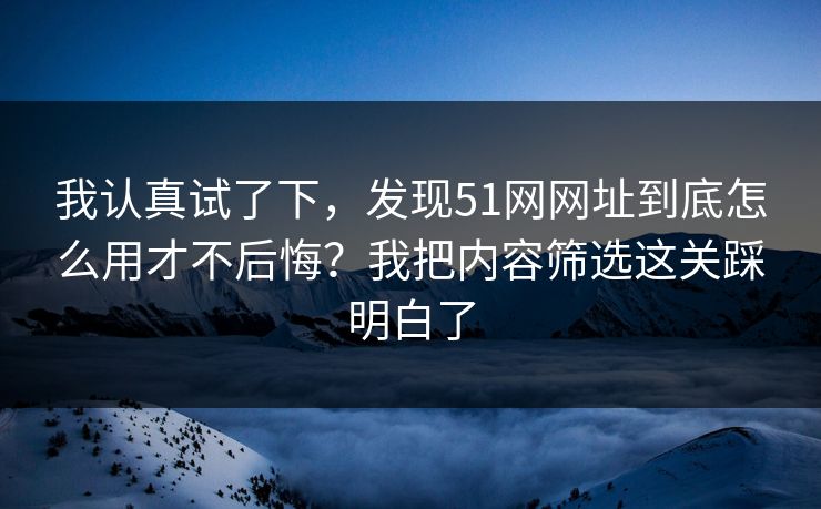 我认真试了下，发现51网网址到底怎么用才不后悔？我把内容筛选这关踩明白了