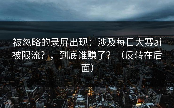 被忽略的录屏出现：涉及每日大赛ai被限流？，到底谁赚了？（反转在后面）