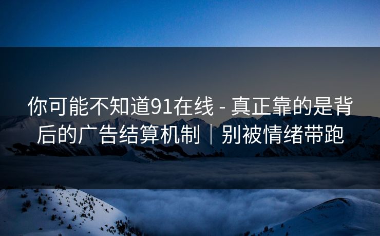 你可能不知道91在线 - 真正靠的是背后的广告结算机制｜别被情绪带跑