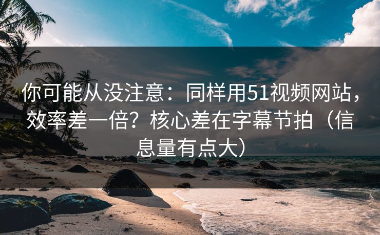 你可能从没注意：同样用51视频网站，效率差一倍？核心差在字幕节拍（信息量有点大）